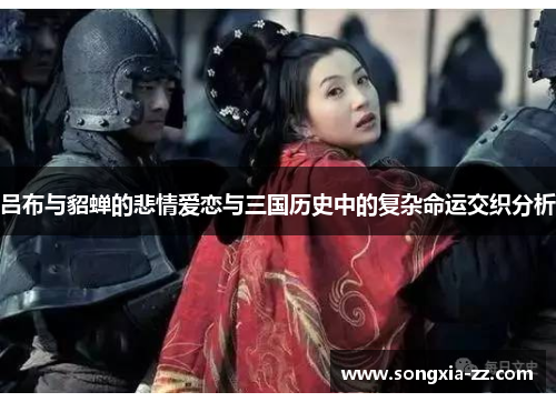 吕布与貂蝉的悲情爱恋与三国历史中的复杂命运交织分析